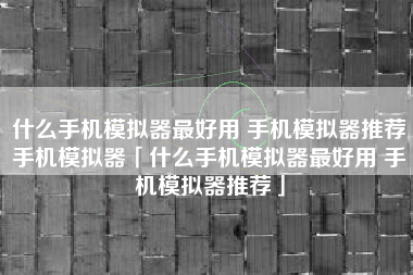 什么手机模拟器最好用 手机模拟器推荐手机模拟器「什么手机模拟器最好用 手机模拟器推荐」